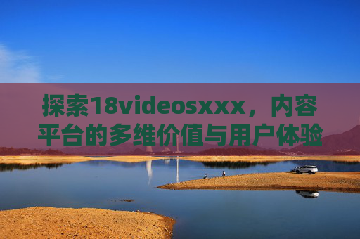 探索18videosxxx,内容平台的多维价值与用户体验分析 探索18videosxxx,内容平台的多维价值与用户体验分析