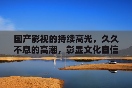 国产影视的持续高光,久久不息的高潮,彰显文化自信与创作活力 国产影视的持续高光,久久不息的高潮,彰显文化自信与创作活力