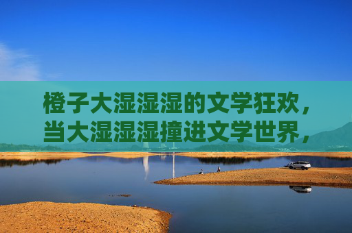 橙子大湿湿湿的文学狂欢,当大湿湿湿撞进文学世界,兴奋值拉满 橙子大湿湿湿的文学狂欢,当大湿湿湿撞进文学世界,兴奋值拉满