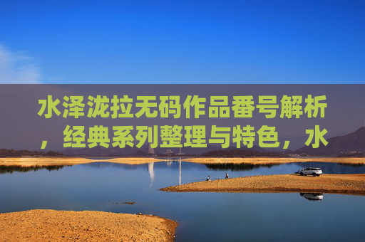 水泽泷拉无码作品番号解析，经典系列整理与特色，水泽泷拉无码作品番号解析与经典系列特色整理