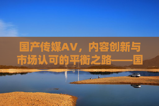 国产传媒AV，内容创新与市场认可的平衡之路——国产传媒产业的新生力量与挑战