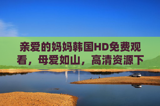 亲爱的妈妈韩国HD免费观看,母爱如山,高清资源下的温情治愈之旅 亲爱的妈妈韩国HD免费观看,母爱如山,高清资源下的温情治愈之旅