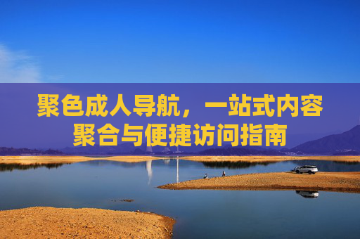聚色成人导航，一站式内容聚合与便捷访问指南