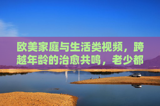 欧美家庭与生活类视频,跨越年龄的治愈共鸣,老少都能乐在其中 欧美家庭与生活类视频,跨越年龄的治愈共鸣,老少都能乐在其中