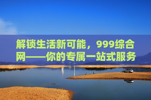 解锁生活新可能,999综合网——你的专属一站式服务平台 解锁生活新可能,999综合网——你的专属一站式服务平台