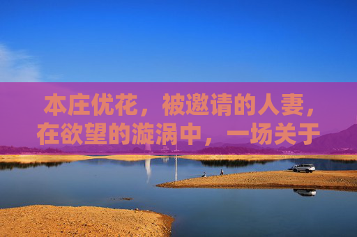 本庄优花,被邀请的人妻,在欲望的漩涡中,一场关于界限与自我的抉择 本庄优花,被邀请的人妻,在欲望的漩涡中,一场关于界限与自我的抉择