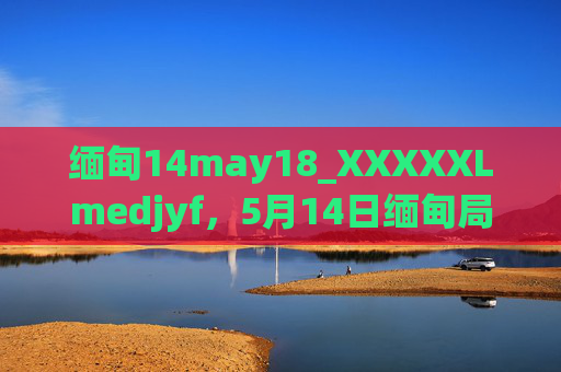 缅甸14may18_XXXXXLmedjyf,5月14日缅甸局势与关键数据观察,5月14日缅甸局势与关键数据观察 缅甸14may18_XXXXXLmedjyf,5月14日缅甸局势与关键数据观察,5月14日缅甸局势与关键数据观察
