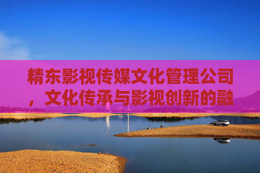 精东影视传媒文化管理公司,文化传承与影视创新的融合引擎 精东影视传媒文化管理公司,文化传承与影视创新的融合引擎