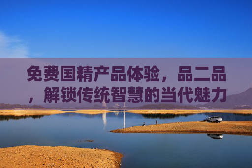 免费国精产品体验,品二品,解锁传统智慧的当代魅力 免费国精产品体验,品二品,解锁传统智慧的当代魅力