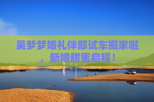 吴梦梦婚礼伴郎试车搬家啦,新婚甜蜜启程! 吴梦梦婚礼伴郎试车搬家啦,新婚甜蜜启程!