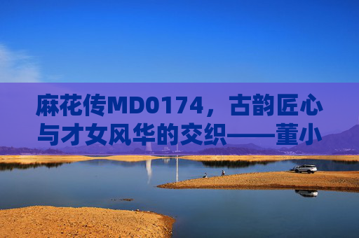 麻花传MD0174,古韵匠心与才女风华的交织——董小宛的传奇在麻花中重生 麻花传MD0174,古韵匠心与才女风华的交织——董小宛的传奇在麻花中重生