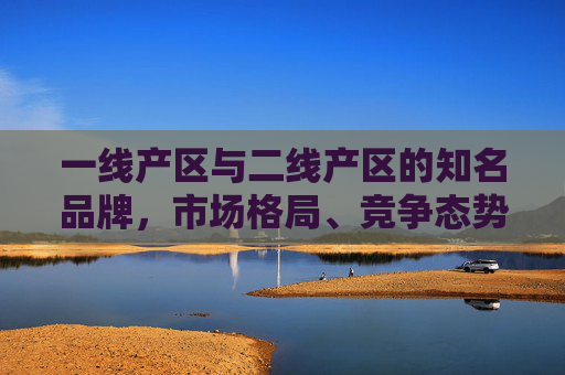 一线产区与二线产区的知名品牌，市场格局、竞争态势与差异化发展路径，一线与二线产区知名品牌的市场格局、竞争态势及差异化发展路径研究