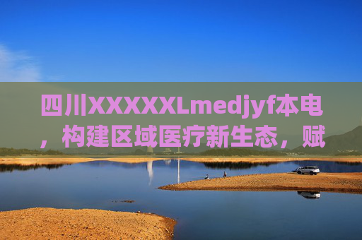 四川XXXXXLmedjyf本电,构建区域医疗新生态,赋能健康服务升级,四川构建区域医疗新生态 赋能健康服务升级 四川XXXXXLmedjyf本电,构建区域医疗新生态,赋能健康服务升级,四川构建区域医疗新生态 赋能健康服务升级