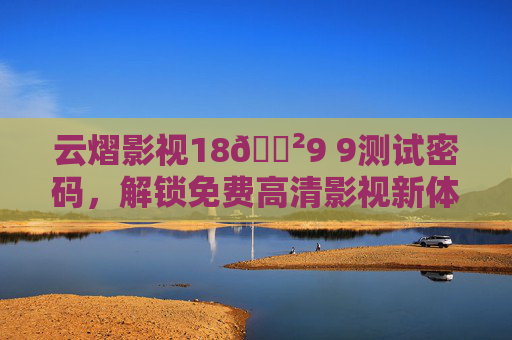 云熠影视18🈲9 9测试密码,解锁免费高清影视新体验,告别广告与限速! 云熠影视18🈲9 9测试密码,解锁免费高清影视新体验,告别广告与限速!