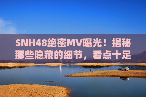 SNH48绝密MV曝光！揭秘那些隐藏的细节，看点十足！