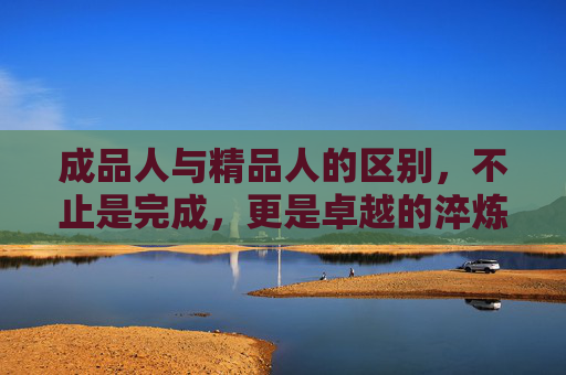 成品人与精品人的区别，不止是完成，更是卓越的淬炼