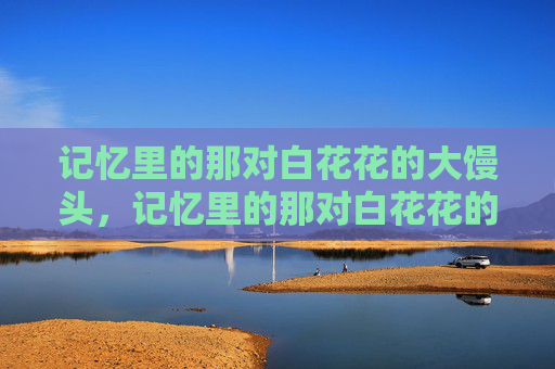 记忆里的那对白花花的大馒头,记忆里的那对白花花的大馒头 记忆里的那对白花花的大馒头,记忆里的那对白花花的大馒头