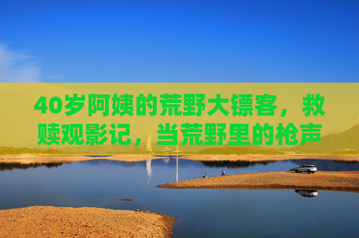 40岁阿姨的荒野大镖客,救赎观影记,当荒野里的枪声唤醒沉睡的冒险魂 40岁阿姨的荒野大镖客,救赎观影记,当荒野里的枪声唤醒沉睡的冒险魂