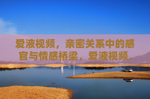 爱液视频,亲密关系中的感官与情感桥梁,爱液视频,亲密关系中的感官与情感桥梁 爱液视频,亲密关系中的感官与情感桥梁,爱液视频,亲密关系中的感官与情感桥梁