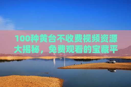 100种黄台不收费视频资源大揭秘,免费观看的宝藏平台全解析,100种黄台不收费视频资源大揭秘,免费观看的宝藏平台全解析 100种黄台不收费视频资源大揭秘,免费观看的宝藏平台全解析,100种黄台不收费视频资源大揭秘,免费观看的宝藏平台全解析