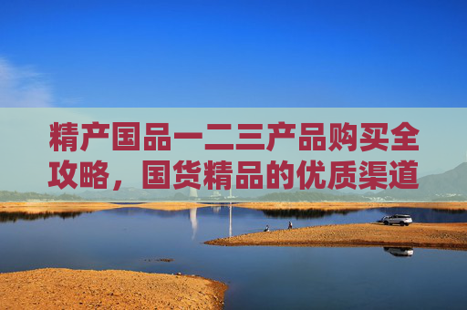 精产国品一二三产品购买全攻略,国货精品的优质渠道与选择指南,国货精品购买全攻略,优质渠道与选择指南 精产国品一二三产品购买全攻略,国货精品的优质渠道与选择指南,国货精品购买全攻略,优质渠道与选择指南
