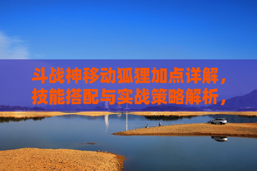 斗战神移动狐狸加点详解,技能搭配与实战策略解析,斗战神移动狐狸加点详解,技能搭配与实战策略解析 斗战神移动狐狸加点详解,技能搭配与实战策略解析,斗战神移动狐狸加点详解,技能搭配与实战策略解析