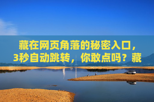 藏在网页角落的秘密入口,3秒自动跳转,你敢点吗?藏在网页角落的秘密入口,3秒自动跳转,你敢点吗? 藏在网页角落的秘密入口,3秒自动跳转,你敢点吗?藏在网页角落的秘密入口,3秒自动跳转,你敢点吗?