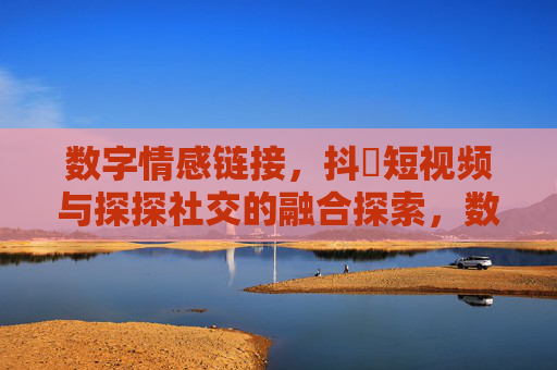 数字情感链接，抖抈短视频与探探社交的融合探索，数字情感链接，抖音短视频与探探社交的融合探索