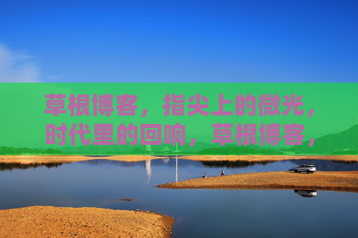 草根博客，指尖上的微光，时代里的回响，草根博客，指尖上的微光，时代里的回响