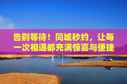 告别等待!同城秒约,让每一次相遇都充满惊喜与便捷,告别等待!同城秒约,让每一次相遇都充满惊喜与便捷 告别等待!同城秒约,让每一次相遇都充满惊喜与便捷,告别等待!同城秒约,让每一次相遇都充满惊喜与便捷