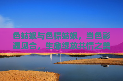 色姑娘与色棕姑娘,当色彩遇见合,生命绽放共情之美,色姑娘与色棕姑娘,当色彩相遇,生命绽放共情之美 色姑娘与色棕姑娘,当色彩遇见合,生命绽放共情之美,色姑娘与色棕姑娘,当色彩相遇,生命绽放共情之美
