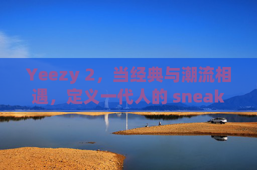 Yeezy 2，当经典与潮流相遇，定义一代人的 sneakers 信仰，Yeezy 2，经典与潮流交融，定义一代人的sneakers信仰