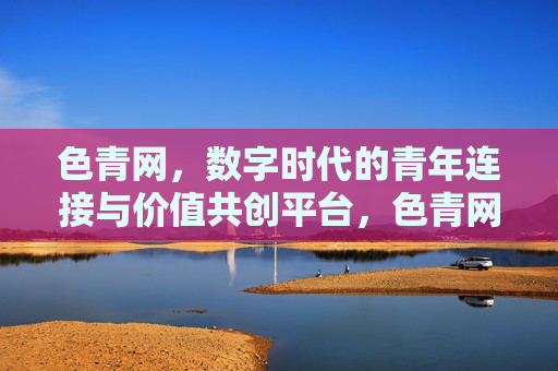 色青网，数字时代的青年连接与价值共创平台，色青网，数字时代的青年连接与价值共创平台