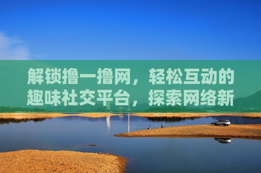 解锁撸一撸网,轻松互动的趣味社交平台,探索网络新体验,解锁撸一撸网,轻松互动的趣味社交平台,探索网络新体验 解锁撸一撸网,轻松互动的趣味社交平台,探索网络新体验,解锁撸一撸网,轻松互动的趣味社交平台,探索网络新体验