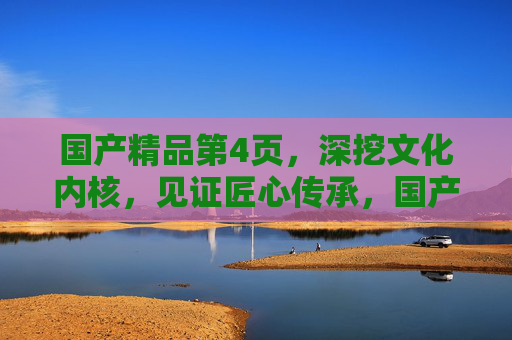 国产精品第4页，深挖文化内核，见证匠心传承，国产精品第4页，深挖文化内核，见证匠心传承