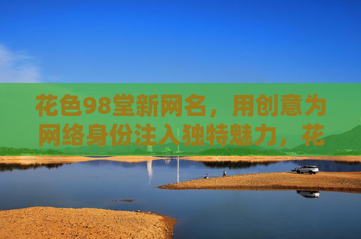 花色98堂新网名,用创意为网络身份注入独特魅力,花色98堂新网名,用创意为网络身份注入独特魅力 花色98堂新网名,用创意为网络身份注入独特魅力,花色98堂新网名,用创意为网络身份注入独特魅力
