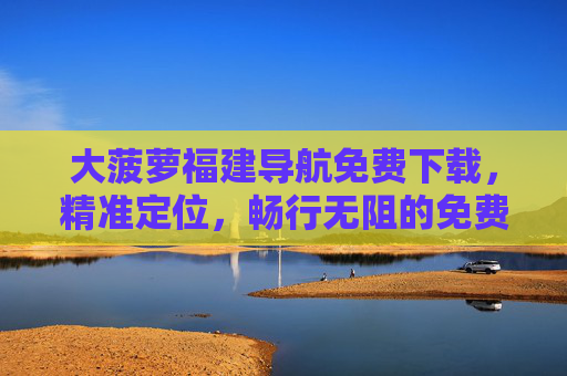 大菠萝福建导航免费下载,精准定位,畅行无阻的免费导航神器,大菠萝福建导航免费下载,精准定位,畅行无阻的免费导航神器 大菠萝福建导航免费下载,精准定位,畅行无阻的免费导航神器,大菠萝福建导航免费下载,精准定位,畅行无阻的免费导航神器