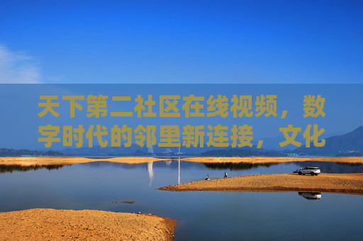 天下第二社区在线视频,数字时代的邻里新连接,文化传承与生活共享的线上家园 天下第二社区在线视频,数字时代的邻里新连接,文化传承与生活共享的线上家园