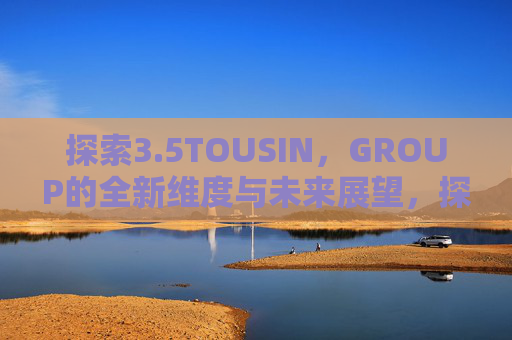 探索3.5TOUSIN,GROUP的全新维度与未来展望,探索3.5TOUSIN,GROUP的全新维度与未来展望 探索3.5TOUSIN,GROUP的全新维度与未来展望,探索3.5TOUSIN,GROUP的全新维度与未来展望