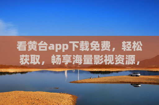 看黄台app下载免费,轻松获取,畅享海量影视资源,黄台APP下载免费,畅享海量影视资源 看黄台app下载免费,轻松获取,畅享海量影视资源,黄台APP下载免费,畅享海量影视资源