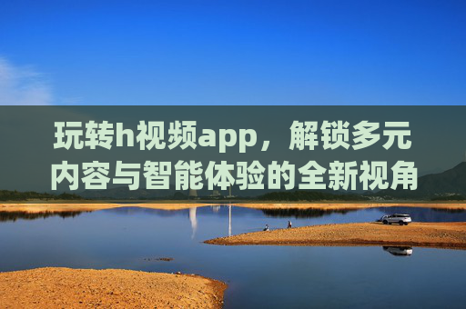 玩转h视频app，解锁多元内容与智能体验的全新视角，玩转h视频app，解锁多元内容与智能体验的全新视角