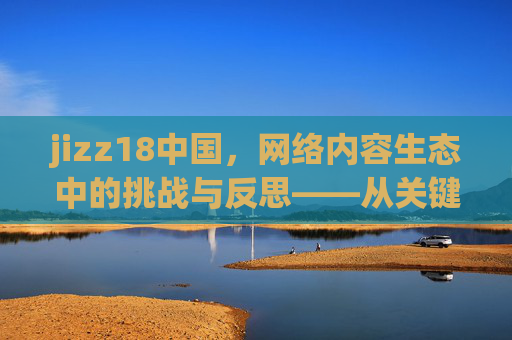 jizz18中国，网络内容生态中的挑战与反思——从关键词到现实困境的剖析，jizz18中国，网络内容生态中的挑战与反思——从关键词到现实困境的剖析