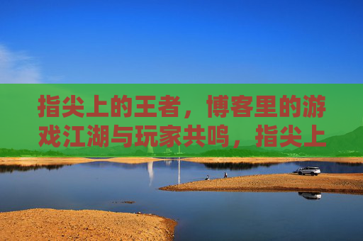 指尖上的王者,博客里的游戏江湖与玩家共鸣,指尖上的王者,博客里的游戏江湖与玩家共鸣 指尖上的王者,博客里的游戏江湖与玩家共鸣,指尖上的王者,博客里的游戏江湖与玩家共鸣