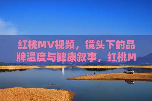 红桃MV视频,镜头下的品牌温度与健康叙事,红桃MV视频,镜头下的品牌温度与健康叙事 红桃MV视频,镜头下的品牌温度与健康叙事,红桃MV视频,镜头下的品牌温度与健康叙事