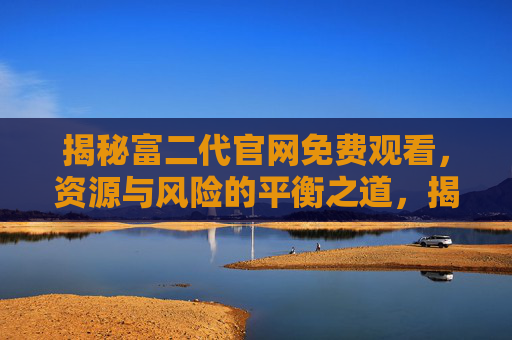 揭秘富二代官网免费观看,资源与风险的平衡之道,揭秘富二代官网免费观看,资源与风险的平衡之道 揭秘富二代官网免费观看,资源与风险的平衡之道,揭秘富二代官网免费观看,资源与风险的平衡之道