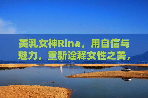 美乳女神Rina,用自信与魅力,重新诠释女性之美,美乳女神Rina,用自信与魅力,重新诠释女性之美 美乳女神Rina,用自信与魅力,重新诠释女性之美,美乳女神Rina,用自信与魅力,重新诠释女性之美