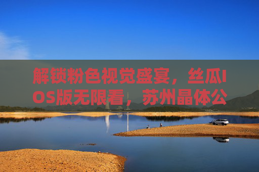 解锁粉色视觉盛宴,丝瓜IOS版无限看,苏州晶体公司技术助力内容更红,解锁粉色视觉盛宴,丝瓜IOS版无限看,苏州晶体公司技术助力内容更红 解锁粉色视觉盛宴,丝瓜IOS版无限看,苏州晶体公司技术助力内容更红,解锁粉色视觉盛宴,丝瓜IOS版无限看,苏州晶体公司技术助力内容更红