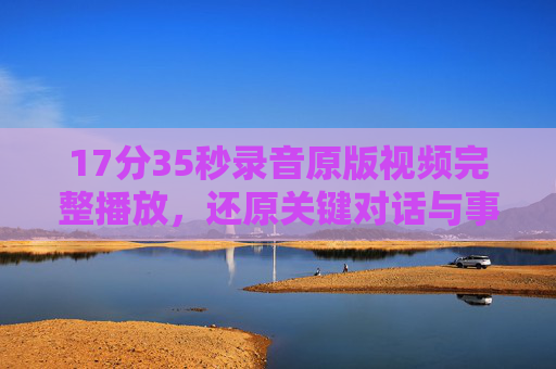 17分35秒录音原版视频完整播放，还原关键对话与事件全貌，17分35秒录音原版视频完整播放，还原关键对话与事件全貌