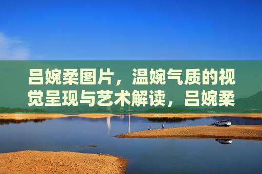 吕婉柔图片，温婉气质的视觉呈现与艺术解读，吕婉柔形象，温婉气质的视觉艺术解码