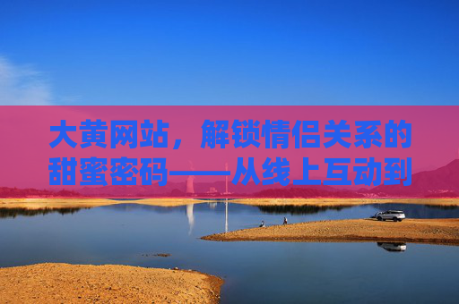 大黄网站,解锁情侣关系的甜蜜密码——从线上互动到线下升温的情感桥梁,大黄网站,解锁情侣关系的甜蜜密码——从线上互动到线下升温的情感桥梁 大黄网站,解锁情侣关系的甜蜜密码——从线上互动到线下升温的情感桥梁,大黄网站,解锁情侣关系的甜蜜密码——从线上互动到线下升温的情感桥梁